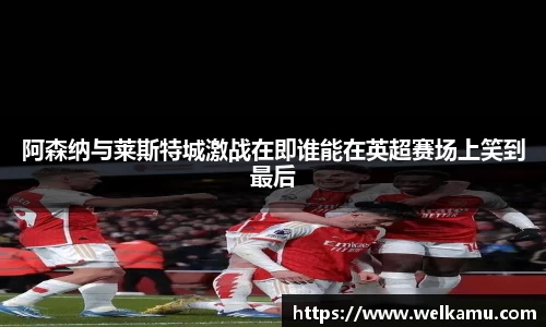 阿森纳与莱斯特城激战在即谁能在英超赛场上笑到最后